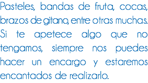 Pasteles, bandas de fruta, cocas, brazos de gitano, entre otras muchas.
Si te apetece algo que no tengamos, siempre nos puedes hacer un encargo y estaremos encantados de realizarlo.