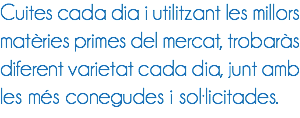 Cuites cada dia i utilitzant les millors matèries primes del mercat, trobaràs diferent varietat cada dia, junt amb les més conegudes i sol·licitades.