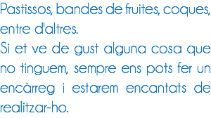 Pastissos, bandes de fruites, coques, entre d'altres.
Si et ve de gust alguna cosa que no tinguem, sempre ens pots fer un encàrreg i estarem encantats de realitzar-ho.
